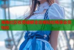 海角社区收费破解全攻略轻松畅享会员特权