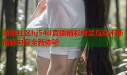 海角社区hj54d直播精彩纷呈互动不断精彩内容全新体验