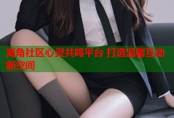 海角社区心灵共鸣平台 打造温馨互动新空间
