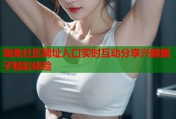 海角社区网址入口实时互动分享兴趣圈子精彩体验