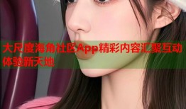 大尺度海角社区App精彩内容汇聚互动体验新天地