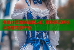 海角社区智库官网入口 聚焦多元研究与智慧共享平台