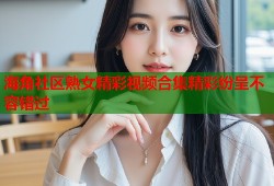 海角社区熟女精彩视频合集精彩纷呈不容错过