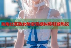 海角社区熟女秘密情感纠葛引发热议