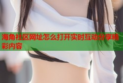 海角社区网址怎么打开实时互动分享精彩内容