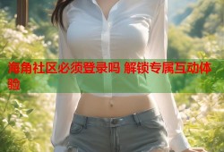 海角社区必须登录吗 解锁专属互动体验