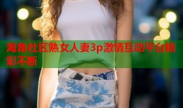 海角社区熟女人妻3p激情互动平台精彩不断