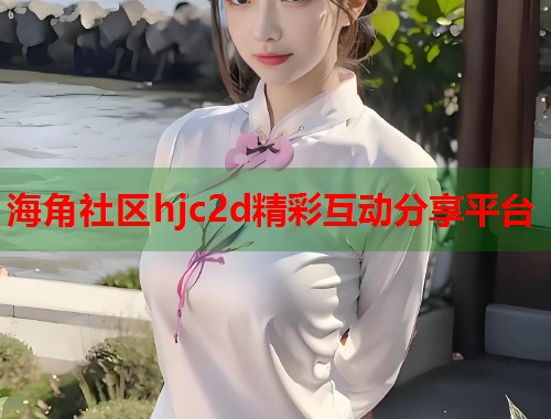海角社区hjc2d精彩互动分享平台