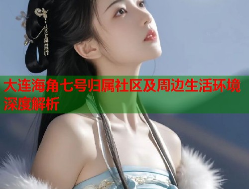 大连海角七号归属社区及周边生活环境深度解析