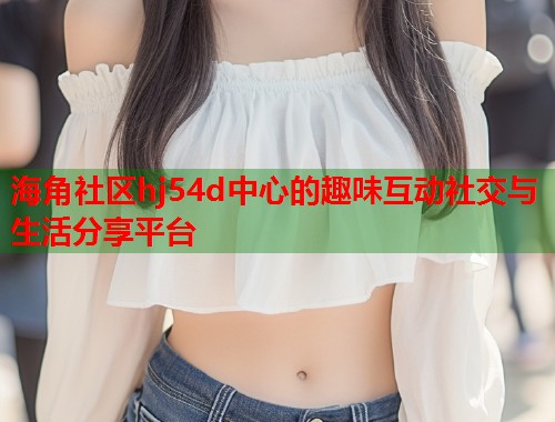 海角社区hj54d中心的趣味互动社交与生活分享平台