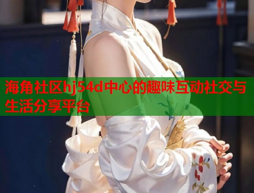 海角社区hj54d中心的趣味互动社交与生活分享平台