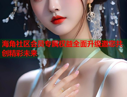 海角社区会员专属权益全面升级邀您共创精彩未来
