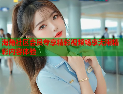 海角社区会员专享精彩视频畅享无限精彩内容体验