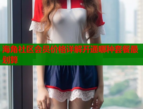 海角社区会员价格详解开通哪种套餐最划算