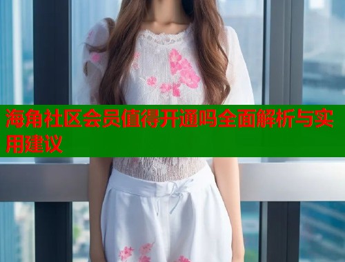 海角社区会员值得开通吗全面解析与实用建议