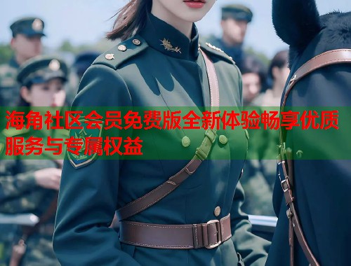 海角社区会员免费版全新体验畅享优质服务与专属权益