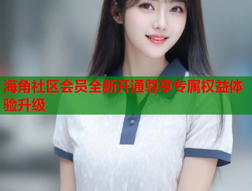 海角社区会员全新开通尊享专属权益体验升级