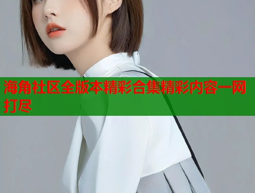 海角社区全版本精彩合集精彩内容一网打尽