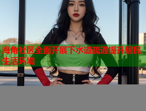 海角社区全面开展下水道疏通提升居民生活环境
