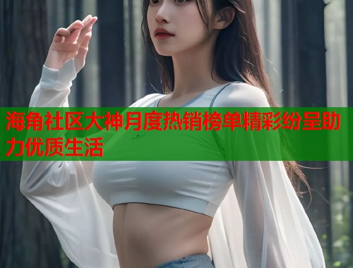 海角社区大神月度热销榜单精彩纷呈助力优质生活