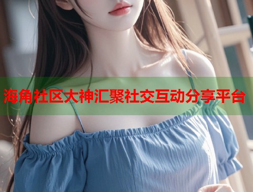海角社区大神汇聚社交互动分享平台