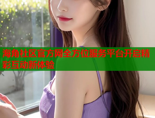 海角社区官方网全方位服务平台开启精彩互动新体验