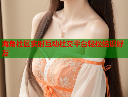海角社区实时互动社交平台轻松结识好友