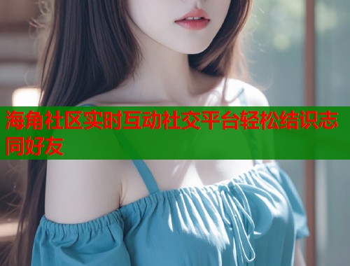 海角社区实时互动社交平台轻松结识志同好友