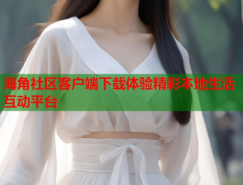 海角社区客户端下载体验精彩本地生活互动平台