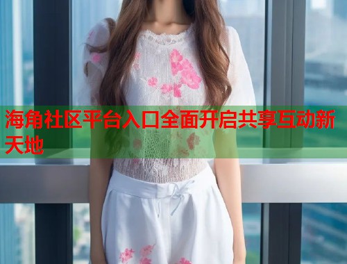 海角社区平台入口全面开启共享互动新天地