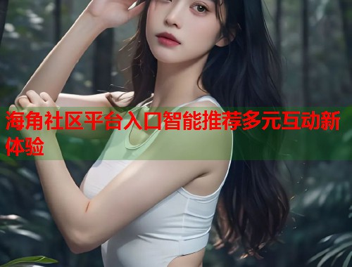 海角社区平台入口智能推荐多元互动新体验