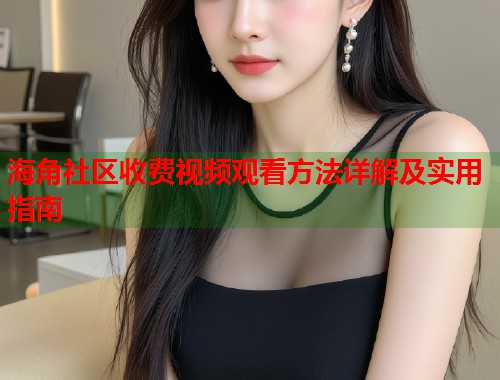 海角社区收费视频观看方法详解及实用指南
