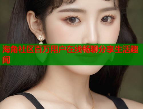 海角社区百万用户在线畅聊分享生活趣闻