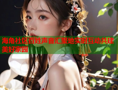 海角社区百姓声音汇聚地实时互动共建美好家园