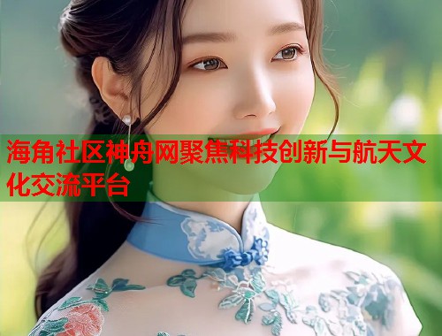 海角社区神舟网聚焦科技创新与航天文化交流平台