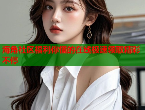 海角社区福利你懂的在线极速领取精彩不停