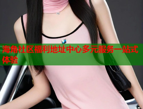 海角社区福利地址中心多元服务一站式体验