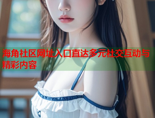 海角社区网址入口直达多元社交互动与精彩内容
