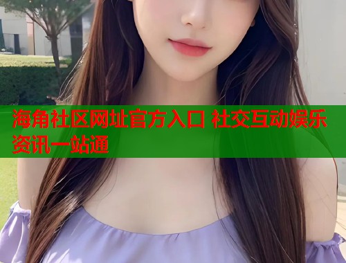海角社区网址官方入口 社交互动娱乐资讯一站通
