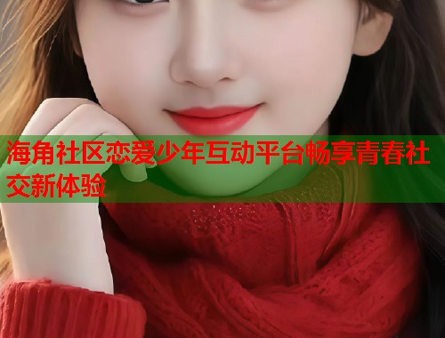 海角社区恋爱少年互动平台畅享青春社交新体验