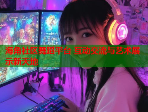 海角社区舞蹈平台 互动交流与艺术展示新天地