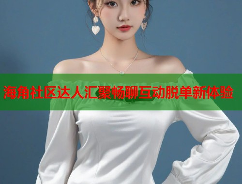 海角社区达人汇聚畅聊互动脱单新体验