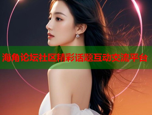 海角论坛社区精彩话题互动交流平台