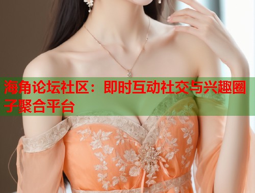 海角论坛社区：即时互动社交与兴趣圈子聚合平台