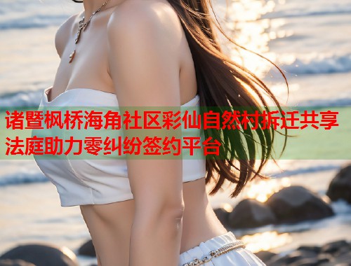 诸暨枫桥海角社区彩仙自然村拆迁共享法庭助力零纠纷签约平台