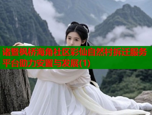 诸暨枫桥海角社区彩仙自然村拆迁服务平台助力安置与发展(1)