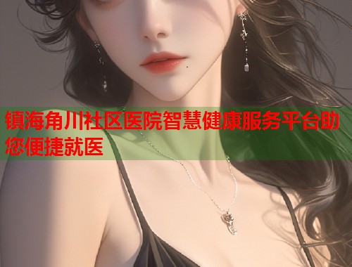 镇海角川社区医院智慧健康服务平台助您便捷就医