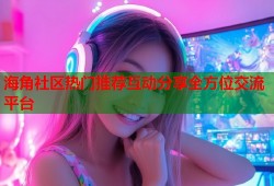 海角社区热门推荐互动分享全方位交流平台