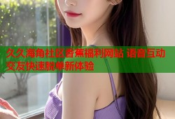 久久海角社区香蕉福利网站 语音互动交友快速脱单新体验