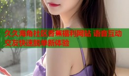 久久海角社区香蕉福利网站 语音互动交友快速脱单新体验